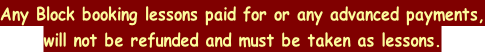 Any Block booking lessons paid for or any advanced payments, will not be refunded and must be taken as lessons.